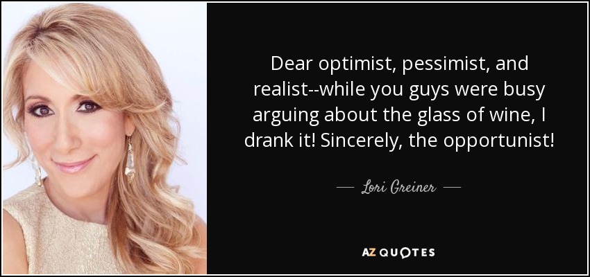 Dear optimists, pessimists, and realists, While you were all arguing over the glass of water, I just drank it. Sincerely, an opportunist.